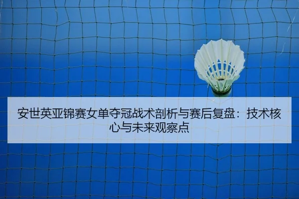 安世英亚锦赛女单夺冠战术剖析与赛后复盘：技术核心与未来观察点